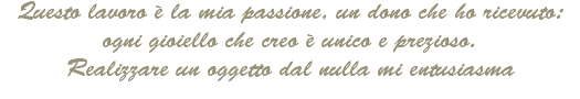 Questo lavoro è la mia passione, un dono che ho ricevuto: ogni gioiello che creo è unico e prezioso.
Realizzare un oggetto dal nulla mi entusiasma